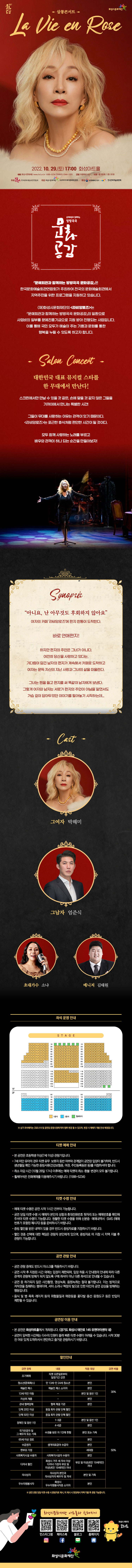 22011474-02
화성시문화재단
살롱콘서트
La Vie en Rose
2022. 10. 29.(토) 17:00 화성아트홀
예매 화성시문화재단 www.hcf.or.kr 1588-5234 인터파크 1544-1555 연령 초등학생 이상 티켓 1층 3만원 / 2층 2만원 K
주최 한국문화예술회관연합회 주관 화성시문화재단 (주)에이치제이엔터테인먼트 후원 문화체육관광부 한국문화예술위원회
문예회관과 함께하는
방방곡곡
공감
문예회관과 함께하는 방방곡곡 문화공감은
한국문화예술회관연합회가 주최하여 전국의 문화예술회관에서 지역주민을 위한 프로그램을 지원하고 있습니다.
(재)화성시문화재단의 <라비앙로즈>는
문예회관과 함께하는 방방곡곡 문화공감의 일환으로
사업비의 일부를 문예진흥기금으로 지원 받아 진행되는 사업입니다.
이를 통해 국민 모두가 예술이 주는 기쁨과 문화를 통한
행복을 누릴 수 있도록 하고자 합니다.
Salon Concert -
대한민국 대표 뮤지컬 스타를
한 무대에서 만난다!
스크린에서만 만날 수 있을 것 같은, 손에 닿을 것 같지 않은 그들을
가까이에서 만나는 특별한 시간!
그들이 무대를 사랑하는 이유는 관객이 있기 때문이다.
<라비앙로즈>는 포근한 휴식처럼 편안한 시간이 될 것이다.
모두 함께 사랑하는 노래를 부르고
배우와 관객이 하나 되는 순간을 만들어보자!
Synopsis
