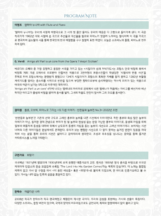 PROGRAM NOTE
이영조 엄마야 누나야 with Flute and Piano
'엄마야 누나야'는 우리의 서정적 애창곡으로 그 시의 첫 줄만 들어도 우리의 마음은 다 고향으로 돌아가게 된다. 이 곡은 작곡가가 1962년 대학 시절에 쓴 곡으로 주선율과 대선율을 첼로와 피아노가 엇갈려 노래하는 형식이며 이 곡을 가곡으 로 편곡하여 김소월의 시를 통해 한국인의 한과 애절함을 구구절절히 표현 하였다. 오늘은 소프라노와 플룻, 피아노로 연주 하게 된다.
G. Verdi Arrigo ah! Parli a un core from the Opera 'I Vespri Siciliani'
베르디의 오페라 중 가장 유명하고 웅장한 서곡을 가지고 있는 <시칠리아 섬의 저녁기도>는 프랑스 만국 박람회 측에서 박람회 개최 기념 오페라로 의뢰받아 만들어진 작품으로 3천여명의 프랑스인들이 학살당한 '시칠리아 만종 사건'을 주제로 하여 프랑스에서는 환영받지 못했으나 13세기 시칠리아가 프랑스의 혹독한 지배를 참지 못하고 1282년 부활절 저녁기도를 알리는 종소리를 시작으로 반란을 일으켜 부당한 침략으로부터 승리하였다는 역사적 의미가 있는 작품으로 애국의 여운이 남기는 5막으로 이루어진 대작이다.
'Arrigo ahl Parlia un core' 4막에 나오는 엘레나의 아리아로 감옥에서 나온 엘레나가 처음에는 아리고 배신자라 비난 하지만 아리고 출생의 비밀을 밝히며 용서를 빌자, 그녀의 마음도 연민이 앞서며 그의 과오를 용서한다.
권지원 플롯, 오보에, 피아노로 그리는 <또 다른 이야기 - 반전동화 놀부전 No.3 2022년 초연
'반전동화 놀부전'은 기존의 선악구도로 그려진 흥부와 놀부를 다른 시선에서 이야기한다. 착한 흥부와 욕심 많은 놀부의 이야기가 아닌, 철저한 경제 관념으로 부자가 된 형 놀부와 현실성 없는 한량 가난한 흥부의 이야기로, 동생의 자립을 위해 일부러 매몰차게 동생을 대하며 뒤에서 남모르게 동생의 자립을 돕는 놀부의 시선으로 그려낸 이야기이다. 보여지는 시선 너머의 다른 이야기들은 현실에서도 존재한다. 우리가 보는 편협한 시선으로 다 알지 못하는 숨겨진 반전이 있음을 자각 하며 사는 삶을 통해 우리의 시선은 넓어지고 깊어지리라 생각한다. 조성과 무조성을 넘나드는 음악을 통해 즐거운 카타르시스를 느끼길 기대한다.
구전가요 희망가
국내에선 1921년에 발표되어 1930년대에 크게 유행한 대중가요의 고전, 원곡은 1850년 영국 춤곡을 바탕으로 미국인 제레미아 인갈스의 찬송 모음집에 수록된 'The Lord into His Garden Comes'라는 제목의 찬송가다. 이 노래는 통합된 제목이 없고 가사 앞 구절을 따서 <이 풍진 세상을> 혹은 <희망가>로 불리게 되었으며, 한 마디로 민중가요라고 볼 수 있다. 가사는 나라없는 민족의 설움을 표현하고 있다.
한태수 아름다운 나라
2008년 작곡가 한태수가 작곡·편곡하였고 채정은이 작사한 곡이다. 우리의 감성을 표현하는 가사와 선율이 특징이다. 다양한 소프라노, 합창 버전이 있으며, 국악과 양악의 어우러짐으로도 공연되어, 축제와 합창제에서 많이 불리고 있다.
