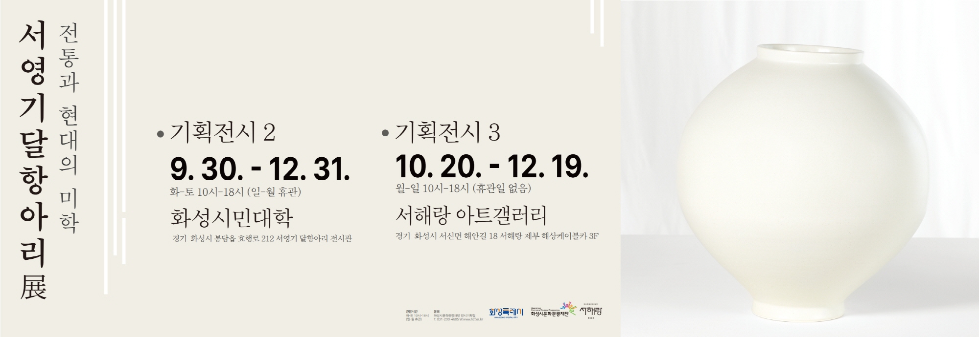 전통과 현대의 미학 서영기 달항아리 展  ● 기획전시 2  2025. 9. 30. ~ 12. 31. 화~토 10시~18시 (일&middot;월 휴관) ？？ 화성시민대학 경기 화성시 봉담읍 효행로 212 서영기 달항아리 전시관  ● 기획전시 3  2025. 10. 20. ~ 12. 19. 월~일 10시~18시 (휴관일 없음) ？？ 서해랑 아트갤러리 경기 화성시 서신면 해안길 18 서해랑 제부 해상케이블카 3F  문의: 화성시문화관광재단 전시기획팀 ？？ 031-290-4605 | www.hcf.or.kr  화성특례시 화성시문화관광재단, 서해랑  관람시간 화~토 10시~18시 (일-월 휴관)