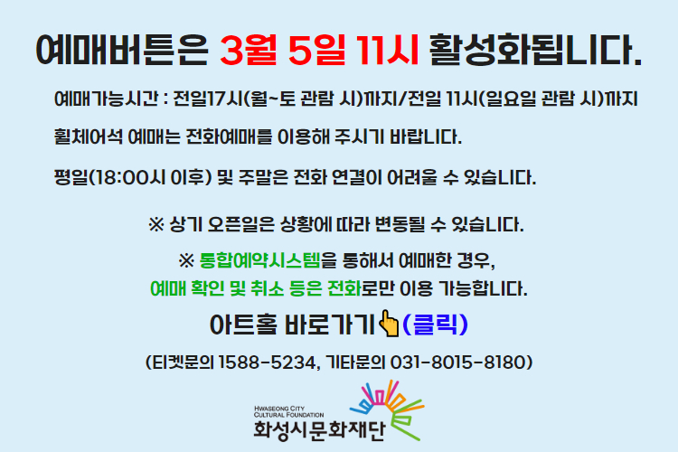 티켓 예매 안내 예매버튼은 3월 5일 11시에 활성화 됩니다. 예매가능시간: 전일 17시(월~토 관람 시)까지 /전일 11시(일요일 관람 시)까지 휠체어석 예매는 전화예매를 이용해주시기 바랍니다. 평일 18시 이후 및 주말은 전화 연결이 어려울 수 있습니다. 통합예약시스템을 통해 예매한 경우, 예매 확인 미취소는 유선상으로만 이용 가능합니다. 티켓문의 1588-5234 상기오픈일은 상황에 따라 변동될 수 있습니다. 
아트홀 바로가기(클릭) 티켓문의 1588-5234
기타문의 031-8015-8180 화성시문화재단