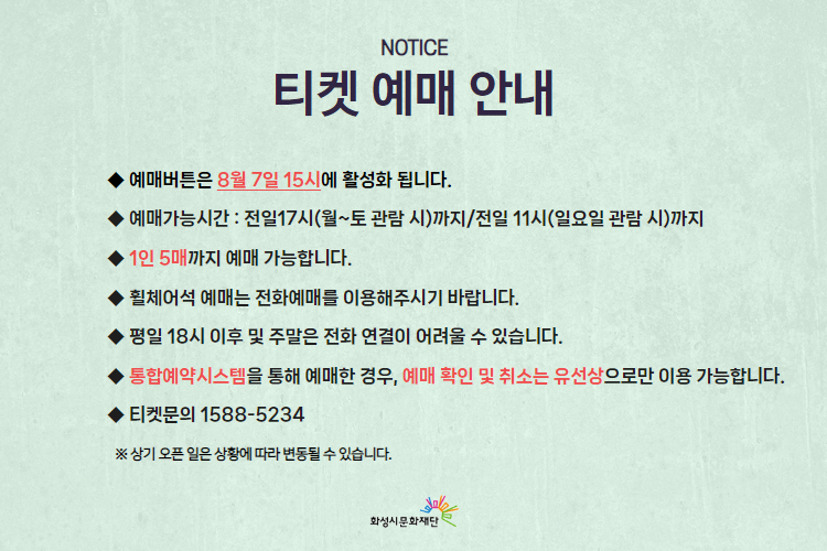  티켓 예매 안내 
-예매버튼은 8월 7일 15시에 활성화 됩니다. 
-예매가능시간: 전일 17시(월~토 관람 시)까지 /전일 11시(일요일 관람 시)까지 
-1인 5매까지 예매 가능합니다. 
-휠체어석 예매는 전화예매를 이용해주시기 바랍니다. 
-평일 18시 이후 및 주말은 전화 연결이 어려울 수 있습니다. 
-통합예약시스템을 통해 예매한 경우, 예매 확인 미취소는 유선상으로만 이용 가능합니다. 
-티켓문의 1588-5234 상기오픈일은 상황에 따라 변동될 수 있습니다. 
※상기 오픈 일은 상황에 따라 변동될 수 있습니다. 
