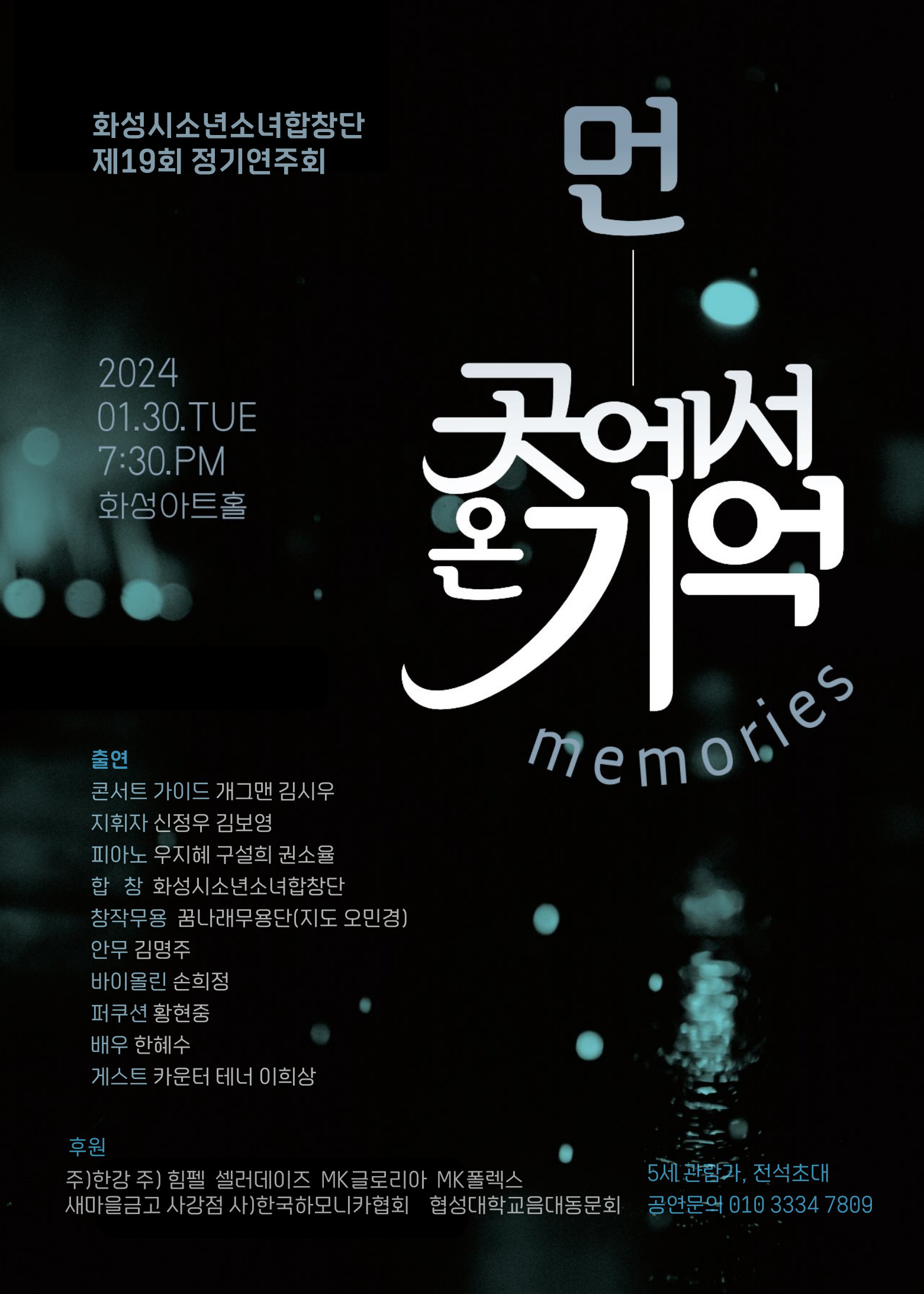 후원
화성시소년소녀합창단
제19회 정기연주회
2024
01.30.TUE
7:30.PM
화성아트홀
출연
콘서트 가이드 개그맨 김시우 지휘자 신정우 김보영
피아노 우지혜 구설희 권소율
합창 화성시소년소녀합창단
창작무용 꿈나래무용단(지도 오민경)
안무 김명주
바이올린 손희정
퍼쿠션 황현중
배우 한혜수
게스트 카운터 테너 이희상
먼
곳에서
주)한강주) 힘펠 셀러데이즈 MK글로리아 MK 폴렉스
기억
memories
5세 관람가, 전석초대
새마을금고 사강점 사)한국하모니카협회 협성대학교음대동문회 공연문의 010 3334 ****