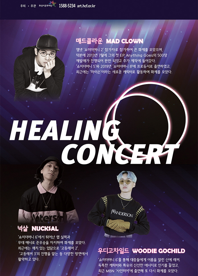 최근 힙합씬에서 핫하고 트렌디한 뮤지션들로 구성된
청소년과 함께하는 힐링콘서트가 시작된다!
최근 ‘쇼미더머니, ‘사인히어’ 등의 힙합 경연 방송을 통해 폭발적인 인기를 끌고 있는 
힙합 뮤지션들과 함께하는 심장을 뜨겁게 할 무대가 펼쳐진다!
2020학년도 대학수학능력시험을 치르느라 고생한 수험생들과 청소년들을 위한
이번 콘서트로 스트레스를 날려보자.
2020학년도 대학수학능력시험 수험생은 50% 티켓 할인이 적용됩니다.
매드클라운 (Mad Clown)
플로우, 가사 전달력로 인정 받는 대한민국 음원 차트 강자
엠넷 ‘쇼미더머니 2’ 참가자로 참가하여 큰 화제를 모았으며, 덕분에 2013년 7월에 그의 첫 EP Anything Goes의 500장 재발매가 진행되어 완판 되었고 추가 제작에 들어갔다. ‘쇼미더머니 5’와 2019년 ‘쇼미더머니 8’에 프로듀서로 출연하였고, 최근에는 ‘마미손’이라는 새로운 캐릭터로 활동하며 화제를 모았다.
대표곡
착해빠졌어 화 우리집을 못 찾겠군요 비행소년
넉살 (Nucksal)
뛰어난 랩 실력과 여유로운 무대 매너, 특유한 유쾌함으로 사랑받는 래퍼
‘쇼미더머니 6’에서 뛰어난 랩 실력과 무대 매너로 준우승을 차지하며 화제를 모았다. 최근에는 재치 있는 입담으로 ‘고등래퍼 2’, ‘고등래퍼 3’의 진행을 맡는 등 다양한 방면에서 활약하고 있다.
대표곡
N분의1 필라멘트 부르는 게 값이야 팔지 않아
우디고차일드 (Woodie Gochild)
자유분방하고 개성 강한 랩핑으로 주목받는 힙합 루키
‘쇼미더머니 6’를 통해 대중들에게 이름을 알린 신예 래퍼. 독특한 캐릭터와 특유의 신선한 에너지로 인기를 끌었고, 최근 MBN ‘사인히어’에 출연해 또 다시 화제를 모았다.
대표곡
바다 GIDDY UP  개성시대 백조의 호수