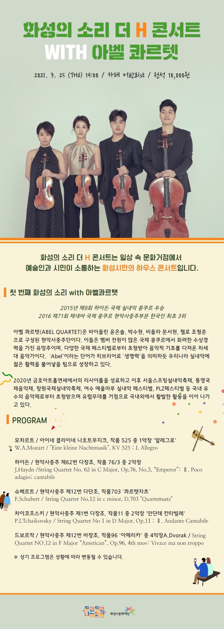 화성의 소리 더 H 콘서트는 화성시 곳곳에서 진행되는 소규모 하우스 콘서트로 매회 공연장소가 변경되오니 장소를 꼭 확인해주세요. 3월 25일 더 H 콘서트의 공연장은? 카페 어반리st 동탄점, 경기도 화성시 장지로 60-12, 전석 10,000원, 화성의 소리 더 H 콘서트는 일상 속 문화거점에서 예술인과 시민이 소통하는 화성시만의 하우스 콘서트입니다. 첫번째 화성의 소리 with 아벨콰르텟, 2015년 제9회 하이든 국제 실내악 콩쿠르 우승, 2016년 제71회 제네바 국제 콩쿠르 현악사중주부문 한국인 최초 3위, 아벨 콰르텟(Abel Quartet)은 바이올린 윤은솔, 박수현, 비올라 문서현, 첼로 조형준으로 구성된 현악사중주단이다. 이들은 멤버 전원이 많은 국제 콩쿠르에서 화려한 수상경력을 가진 유망주이며 다양한 국제 페스티벌로부터 초청받아 음악적 기초를 다져온 차세대 음악가이다. ‘Abel’이라는 단어가 히브리어로 ‘생명력’을 의미하듯 우리나라 실내악에 젊은 활력을 불어넣을 팀으로 성장하고 있다. 프로그램, 모차르트, 아이네 클라이네 나흐트무지크, 작품 525 중 1악장 ‘알레그로’, 하이든 현악사중주 제62번 다장소, 작품 76/3 중 2악장, 슈베르트, 현악사중주 제12번 다단조, 작품703, ‘콰르텟자츠’ 