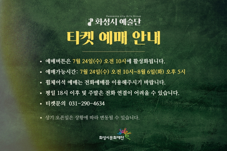 화성시 예술단 티켓 예매 안내.
예매버튼은 7월 24일(수) 오전 10시에 활성화됩니다.
예매가능시간: 7월 24일(수) 오전 10시~8월 6일(화) 오후 5시
휠체어석 예매는 전화예매를 이용해주시기 바랍니다.
평일 18시 이후 및 주말은 전화 연결이 어려울 수 있습니다.
티켓문의: 031-290-4634
상기 오픈일은 상황에 따라 변동될 수 있습니다.