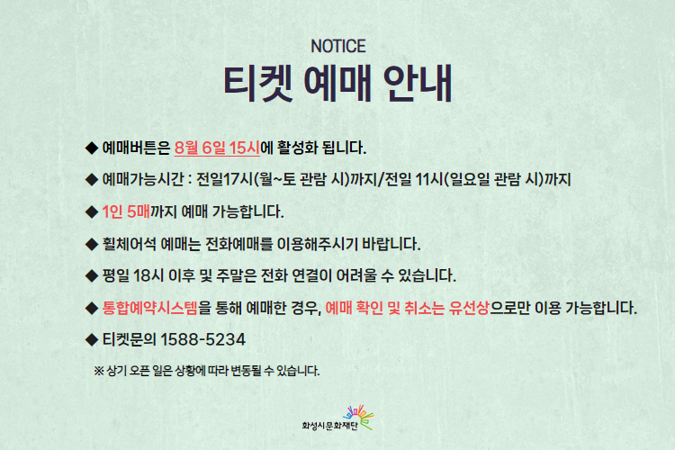  티켓 예매 안내 
-예매버튼은 8월 6일 15시에 활성화 됩니다. 
-예매가능시간: 전일 17시(월~토 관람 시)까지 /전일 11시(일요일 관람 시)까지 
-1인 5매까지 예매 가능합니다. 
-휠체어석 예매는 전화예매를 이용해주시기 바랍니다. 
-평일 18시 이후 및 주말은 전화 연결이 어려울 수 있습니다. 
-통합예약시스템을 통해 예매한 경우, 예매 확인 미취소는 유선상으로만 이용 가능합니다. 
-티켓문의 1588-5234 상기오픈일은 상황에 따라 변동될 수 있습니다. 
※상기 오픈 일은 상황에 따라 변동될 수 있습니다. 
