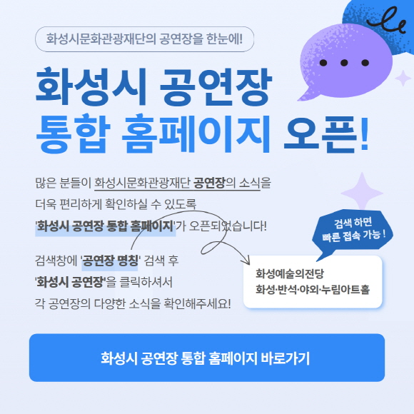 화성시문화관광재단의 공연장을 한눈에!  화성시 공연장 통합 홈페이지 오픈!  많은 분들이 화성시문화관광재단 공연장의 소식을 더욱 편리하게 확인하실 수 있도록 화성시 공연장 통합 홈페이지가 오픈되었습니다!  검색창에 &lsquo;공연장 명칭&rsquo; 검색 후 &lsquo;화성시 공연장&rsquo;을 클릭하셔서 각 공연장의 다양한 소식을 확인해주세요!  검색 하면 빠른 접속 가능!  화성예술의전당 화성&middot;반석&middot;아트&middot;누림아트홀  화성시 공연장 통합 홈페이지 바로가기