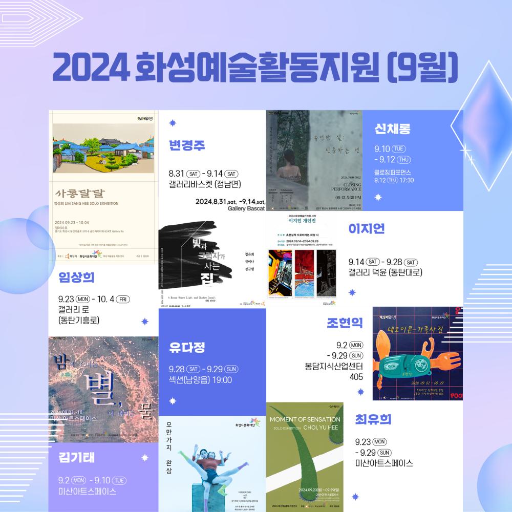 화성예술활동 홍보이미지_정방형    <2024 화성예술활동지원 9월>  변경주 빛과 그림자가 사는  8.31(sat) - 9.14(sat) Gallery Bascat 갤러리바스켓(정남면)   김기태 밤에 스며든 별, 별에 배어든 물 9.2(월) - 9.10(화) 미산아트스페이스 조현익 네오이콘-가족사진 9.2(mon) - 9.29(sun) 봉담지식산업센터 405  신채롱 유연한 실 : 진동하는 연 9.10(thu) - 9.12.(thu), 클로징퍼포먼스 9.12(thu) 17:30   이지언 초현실적 으로바라본 화성시  9.14(sat) - 9.28.(sat) 갤러리 덕윤   최유희 MOMENT OF SENSATION 9.23(MON) - 9.29.(SUN) 미산아트스페이스   임상희 사통달달  9.23(MON) - 10.4(FRI) 갤러리 로(동탄기흥로)   유다정 오만가지 환상 9.28(SAT), 9.29(SUN) 섹션(남양읍) 19:00 자세한 내용은 홈페이지 참고바랍니다  