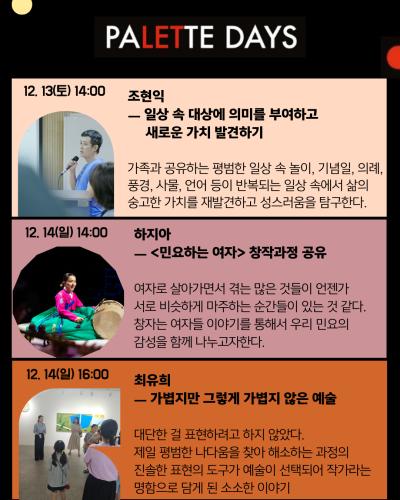4페이지
12. 13(토) 14:00
조현익
일상 속 대상에 의미를 부여하고 새로운 가치 발견하기
가족과 공유하는 평범한 일상 속 놀이, 기념일, 의례, 풍경, 사물, 언어 등이 반복되는 일상 속에서 삶의 숭고한 가치를 재발견하고 성스러움을 탐구한다.

12.14(일) 14:00
하지아
민요하는 여자 창작과정 공유
여자로 살아가면서 겪는 많은 것들이 언젠가 서로 비슷하게 마주하는 순간들이 있는 것 같다.
창자는 여자들 이야기를 통해서 우리 민요의 감성을 함께 나누고자 한다.

12.14(일) 16:00
최유희
가볍지만 그렇게 가볍지 않은 예술
대단한 걸 표현하려고 하지 않았다.
제일 평범한 나다움을 찾아 해소하는 과정의 진솔한 표현의 도구가 예술이 선택되어 작가라는 명함으로 담게 된 소소한 이야기