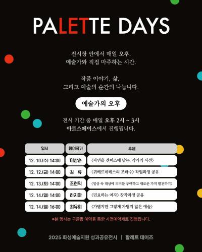 2페이지
PALETTE DAYS
전시장 안에서 매일 오후,
예술가와 직접 마주하는 시간.
작품 이야기, 삶,
그리고 예술의 순간을 나눕니다.

예술가의 오후

전시 기간 중 매일 오후 2~3시
아트스페이스에서 진행됩니다.

일시 참여작가 주제
12. 10.(수) 14:00 이상순 <자연을 캔버스에 담는, 작가의 시선>
12. 11.(목) 14:00 김류 <퀴베르네테스의 조타수> 작업과정 공유
12. 11.(목) 14:00 조현익 <일상 속 대상에 의미를 부여하고 새로운 가치 발견하기>
12. 14.(일) 14:00 하지아 <민요하는 여자> 창작과정 공유
12. 14.(일) 16:00 최유희 <가볍지만 그렇게 가볍지 않은 예술>

※본 행사는 구글폼 예약을 통한 사전예약제로 진행됩니다.

2025 화성예술지원 성과공유전시 팔레트 데이즈
