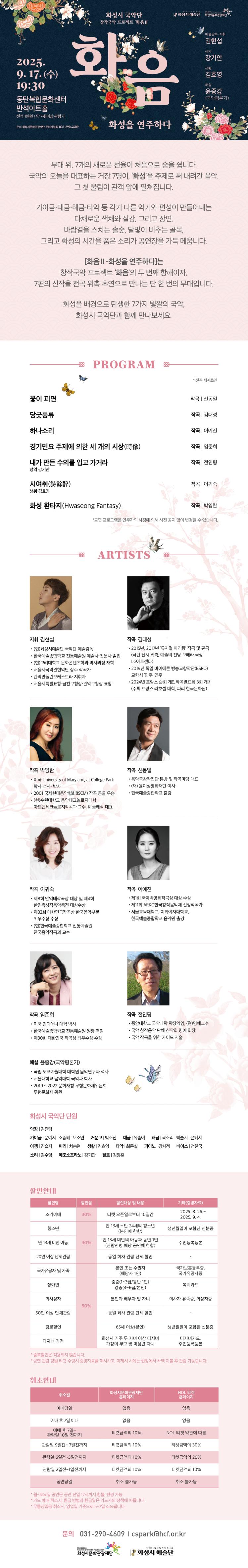 화성시 국악단 창작국악 프로젝트 '화음Ⅱ'
화음:화성을 연주하다
2025.9.17.(수) 19:30
동탄복합문화센터 반석아트홀
전석 1만원 / 만 7세이상 관람가
문의 화성시문화관광재단 문화사업팀 031-290-4609
예술감독.지휘 김현섭
성악 강기안
생황 김효영
해설 윤중강(국악평론가)

무대 위, 7개의 새로운 선율이 처음으로 숨을 쉽니다.
국악의 오늘을 대표하는 거장 7명이, '화성'을 주제로 써 내려간 음악.
그 첫 울림이 관객 앞에 펼쳐집니다.
가야금.대금.해금.타악 등 각기 다른 악기와 편성이 만들어내는
다채로운 색채와 질감, 그리고 장면.
바람결을 스치는 솔숲, 달빛이 비추는 골목, 
그리고 화성의 시간을 품은 소리가 공연장을 가득 메웁니다.
'화음Ⅱ-화성을 연주하다'는
창작국악 프로젝트 '화음;의 두 번째 항해이자,
7편의 신작을 전곡 위촉 초연으로 만나는 단 한번의 무대입니다.
화성을 배경으로 탄생한 7가지 빛깔의 국악,
화성시 국악단과 함께 만나보세요

=PROGRAM=

*전곡 세계초연
-꽃이 피면
작곡 신동일
-당굿풍류
작곡 김대성
-하나소리
작곡 이예진
-경기민요 주제에 의한 세 개의 시상(時像)
작곡 임준희
-내가 만든 수의를 입고 가거라
작곡 전인평
성악 강기안
-시여취(詩餘醉)
작곡 이귀숙
생황 김효영
-화성 환타지(Hwaseong Fantasy)
작곡 박영란
*공연 프로그램은 연주자의 사정에 의해 사전 공지 없이 변경될 수 있습니다.

=ARTISTS=

지휘 김현섭
-현.화성시예술단 국악단 예술감독
-한국예술종합학교 전통예술 예술전문사 졸업
-현.고려대학교 문화콘텐츠학과 박사과정 재학
-서울시국악관현악단 상주작곡가
-관악만돌린오케스트라 지휘자
-서울시특별표창 금천구청장·관악구청장 표창

작곡 김대성
-2015년 2017년 뮤지컬아리랑 작곡 및 편곡 (극단 신시 위촉 예술의전당 오페라극장 LG아트센터)
-2019년 독일 바이에른 방송교향악단(BSRO) 교향시 '민주' 연주
-2024년 프랑스 순회 개인작곡발표회 3회 개최
(주최 프랑스 라호셀 대학 파리 한국문화원)

작곡 박영란
-미국 University of Maryland, at College Park 학사·석사 박사
-2001 국제현대음악협회(SCM) 작곡 콩쿨 우승
-현.수원대학교 음악테크놀로지대학, 아트앤테크놀로지작곡과 교수, K-클래식 대표

작곡 신동일
-음악창작집단 동방 및 작곡마당 대표
-(재)윤이상평화재단 이사
-한국예술종합학교 출강

작곡 이귀숙
-제8회 안익태작곡상 대상 및 제4회 한민족창작음악축전 대상수상
-제32회 대한민국작곡상 한국음악부문 최우수상 우수상
-현.한국예술종합학교 전통예술원 한국음악작곡과 교수

작곡 이예진
-제1회 국제박영희작곡상 대상 수상
-제11회 ARKO한국창작음악제 선정작곡가
-서울교육대학교 이화여자대학교, 한국예술종합학교 음악원 출강

작곡 임준희
-미국 인디애나대학박사
-한국예술종합학교 전통예술원 원장 역임 
-제30회 대한민국 작곡상 최우수상 수상

작곡 전인평
-중앙대학교 국악대학 학장역임(명예교수
-국악 창작음악단체 산악회 명예회장
-국악 작곡을 위한 가이드저술

해설 윤중강(국악평론가)
-국립 도쿄예술대학 대학원 음악연구과 석사
-서울대학교 음악대학 국악과 학사
-2019~2022 문화재청 무형문화재위원회 무형문화재 위원

화성시 국악단 단원
악장 | 김진령
가야금 | 문예지 조승혜 오소연 
거문고 | 박소진 
대금 | 유솜이 
해금 |곽소리 박솔지 윤혜지
아쟁 | 김슬지
피리 차승현 
생황 | 김효영 
타악 | 최문실 
피아노 | 강서정
베이스| 전한국
소리 | 김수영
메조소프라노 | 강기안 
첼로 | 김정훈


=할인안내=(표)
-항목명: 할인명 / 할인율 / 할인대상 및 내용 / 기타(증빙자료)
-항목내용:
조기예매 / 30% / 티켓 오픈일로부터 10일간 / 2025. 8. 26.~ 2025. 9. 4.
청소년 / 30% / 만 13세 ~ 만 24세의 청소년 (본인에 한함) / 생년월일이 포함된 신분증
만 13세 미만 아동 / 30% / 만 13세 미만의 아동과 동반 1인 (관람연령 해당 공연에 한함) / 주민등록등본
20인 이상 단체관람 / 30% / 동일 회차 관람 단체 할인 / -
국가유공자 및 가족 / 50% / 본인 또는 수권자 (해당자 1인) / 국가보훈등록증, 국가유공자증
장애인 / 50% / 중증(1~3급/동반 1인) 경증(4~6급/본인) / 복지카드
의사상자 / 50% / 본인과 배우자 및 자녀 / 의사자 유족증, 의상자증
경로할인 / 50% / 65세 이상(본인) / 생년월일이 포함된 신분증
다자녀 가정 / 50% / 화성시 거주 두 자녀 이상 다자녀 가정의 부모 및 미성년 자녀 / 다자녀카드, 주민등록등본

*중복할인은 적용되지 않습니다.
*공연 관람 당일 티켓 수령시 증빙자료를 제시하고, 미제시 시에는 현장에서 차액 지불 후 관람 가능합니다.


=취소안내=(표)
-항목명: 취소일 / 화성시문화관광재단 홈페이지 / NOL티켓 홈페이지
-항목내용:
예매당일 / 없음 / 없음
예매 후 7일 이내 / 없음 / 없음
예매 후 7일~관람일 10일 전까지 / 티켓금액의 10% / NOL 티켓 약관에 따름
관람일 9일전~7일전까지 / 티켓금액의 10% / 티켓금액의 30%
관람일 6일전~3일전까지 / 티켓금액의 10% / 티켓금액의 20%
관람일 2일전~1일전까지 / 티켓금액의 10% / 티켓금액의 10%
공연당일 / 취소 불가능 / 취소 불가능

*월~토요일 공연은 공연 전일 17시까지 환불,변경 가능
*카드 예매 취소시, 환급 방법과 환급일은 카드사의 정책에 따릅니다.
*무통장입금 취소시, 영업일 기준으로 5~7일 소요됩니다.

문의 031-290-4609 | csparkahcf.or.kr
