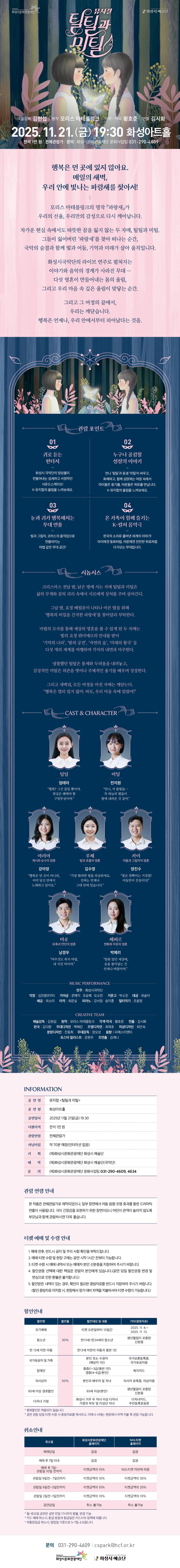 뮤지컬 틸틸과 미틸
예술감독 김현섭 | 원작 모리스 마테를링크 | 각색.작곡 황호준 | 연출 김시화
2025. 11. 21. (금) 19:30 화성아트홀
전석 1만 원 | 전체관람가 | 문의: 화성시문화관광재단 문화사업팀 031-290-4609

행복은 먼 곳에 있지 않아요.
매일의 새벽,
우리 안에 빛나는 파랑새를 찾아서!
|
모리스 마테를링크의 명작 '파랑새'가
우리의 선율, 우리만의 감성으로 다시 깨어납니다.

차가운 현실 속에서도 따뜻한 꿈을 잃지 않는 두 자매, '틸틸과 미틸'.
그들이 잃어버린 '파랑새'를 찾아 떠나는 순간,
국악의 숨결과 함께 빛과 어둠, 기억과 미래가 살아 움직입니다.

화성시국악단의 라이브 연주로 펼쳐지는
이야기와 음악의 경계가 사라진 무대-
다섯 영혼이 만들어내는 몸의 울림,
그리고 우리 마음 속 싶은 울림이 맞닿는 순간.

그리고 그 여정의 끝에서,
우리는 꺠닫습니다.
행복은 언제나, 우리 안에서부터 피어났다는 것을.

=관람포인트=
1. 귀로 듣는 판타지
-화성시 국악단의 앙상블이 만들어내는 섬세하고 서정적인 사운드스케이프!
  k-뮤지컬의 울림을 느껴보세요.
2. 누구가 공감할 성장의 이야기
-언니 '틸틸'과 동생 '미틸'이 싸우고, 화해하고 함꼐 성장하는 여정 속에서
 아이들은 용기를, 어른들은 위로를 만납니다. K-뮤지컬의 울림을 느껴보세요.
3. 눈과 귀가 행복해지는 무대 연출
-빛과 그림자, 코러스의 움직임이로 만들어지는 마법 같은 무대 공간!
4. 온 가족이 함께 즐기는 K-컬처 음악극
-한국의 소리로 풀어낸 세계의 이야기!
 아이에겐 동화처럼, 어른에겐 잔잔한 위로처럼 다가오는 무대입니다.

=시놉시스=
크리스마스 전날 밤, 낡은 방에 사는 자매 틸틸과 미틸은
삶의 무게와 꿈의 괴리 속에서 서로에게 상처를 주며 살아간다.

그날 밤, 요정 베릴룬이 나타나 아픈 딸을 위해
'행복의 비밀을 간직한 차랑새'를 찾아달라 부탁한다.

마법의 모자를 통해 세상의 영혼을 볼 수 있게 된 두 자매는
빛의 요정 뤼미에르의 안내를 받아
'기억의 나라', '밤의 궁전', '자연의 숲', '미래의 왕국' 등
다섯 개의 세계를 여행하며 각자의 내면과 마주한다.

냉철했던 틸틸은 통제와 두려움을 내려놓고,
감성적인 미틸은 의존을 벗어나 주체적인 용기를 배우며 성장한다.

그리고 새벽녘, 모든 여정을 마친 자매는 꺠닫는다.
'행복은 멀리 있지 않아. 바로, 우리 마음 속에 있었어!'

=CAST & CHARACTER=
틸틸 | 엄태라
'행복? 그건 꿈일 뿐이야. 현실은 꿰매야 할 구멍투성이야.'

미틸 | 전지원
'언니, 저 불빛들.. 꼭 하늘의 별들이 땅에 내려온 것 같아.'

아리아 | 강아영
(계시와 순수의 영혼)
'행복은 먼 곳이 아니라, 이미 당신 안에서 노래하고 있어요.'

루체 | 김수영
(빛과 흐름의 영혼)
'가장 화려한 빛을 의심하세요. 진짜는 언제나 그대 안에 있습니다.'

카이 | 양진수
(어둠과 그림자의 영혼)
'빛은 깜빡이는 거짓말! 어둠만이 진실이다!'

미로 | 남경우
(유혹과 연민의 영혼)
'아무것도 하지 마렴, 내 지친 아이야.'

제피르 | 박예리
(변화와 자유의 영혼)
'멈훠 있던 세상에, 숨을 불어넣는 건 언제나 바람이야.'

=MUSIC PERFORMANCE=
연주 | 화성시국악단
악장 | 김진령(타악)
가야금 | 문예지 조승혜 오소연
거문고 | 박소진
대금 | 유솜이
해금 | 곽소리
타악 | 최문실
피아노 | 강서정 송지훈
멀티악기 | 조윤정

=CREATIVE TEAM=
예술감독 | 김현섭
원작 | 모리스 마테를링크
각색.작곡 | 황호준
연출 | 김시화
편곡 | 김다원
무대디자인 | 백혜린
조명디자인 | 최재호
의상디자인 | 최인숙
분장디자인 | 진동희
무대감독 | 장오성
음향ㅣ피에스이엔티
포스터 일러스트 | 강현우
조현출 | 김채니

=INFORMATION=(표)
공연명: 뮤지컬 '틸틸과 미틸'
공연장: 화성아트홀
공연일시: 2025년 11월 21일(금) 19:30
티켓가격: 전석 1만 원
관람연령: 전체관람가
러닝타임: 약 70분 예정(인터미션 없음)
기획: (재)화성시문화관광재단 화성시 예술단
제작: (재)확성시문화관광재단 화성시 예술단(국악단)
문의: (재)화성시문화관광재단 문화사업팀 031-290-4609, 4634

=관람 연령 안내=
본 작품은 전체관람가로 제작되었으나, 일부 장면에서 어둠.음향.조명 효과를 통한
드라마틱 연출이 사용됩니다. 극의 긴장감을 표현하기 위한 장면이오니
어린이 관객이 놀라지 않도록 부모님과 함께 관람하시면 더욱 좋습니다.

=티켓 예매 및 수령 안내=
1. 예매 전후, 반드시 공지 및 주의 사항 확인을 부탁드립니다.
2. 예매 티켓 수령 현장 구매를 공연 시작 1시간전부터 가능합니다.
3. 티켓 수령 시 예매 내역서 또는 예매자 본인 신분증을 지참하여 주시기 바랍니다.
4. 할인권종 선택에 대한 책임은 관람자 본인에게 있습니다.
 (공연 당일 할인권종 변경 및 변심으로 인한 환불은 불가합니다.)
5. 할인받은 내역이 있는 경우, 확인이 필요한 증빙자료를 반드시 지참하여 주시기 바랍니다.
 (할인 증빙자료 미지참 시, 현장에서 정가 대비 차액을 지불하셔야 티켓 수령이 가능합니다.)

=할인안내=(표)
-항목명: 할인명 / 할인율 / 할인대상 및 내용 / 기타(증빙자료)
-항목내용
조기예매 / 30% / 티켓 오픈일부터 10일간 / 2025. 11. 4. ~ 2025. 11. 13.
청소년 / 30% / 만 13세 ~ 만 24세의 청소년 / 생년월일이 포함된 신분증
만 13세 미만 아동 / 30% / 만 13세 미만의 아동과 동반 1인 / 
국가유공자 및 가족 / 50% / 본인 또는 수권자(해당자 1인) / 국가보훈등록증, 국가유공자증
장애인 / 50% / 중증(1~3급/동반1인), 경증(4~6급/본인) / 복지카드
의사상자 / 50% / 본인과 배우자 및 자녀 / 의사자 유족증, 의상자증
65세이상 경로할인 / 65세 이상(본인) / 생년월일이 포함된 신분증
다자녀 가정 / 50% / 화성시 거주 두 자녀 이상 다자녀 가정의 부모 및 미성년 자녀 / 다자녀카드, 주민등록표등본
*중복할인은 적용되지 않습니다.
*공연 관람 당일 티켓 수령 시 증빙자료를 제시하고, 미제시 시에는 현장에서 차액 지불 후 관람 가능합니다.

=취소안내=(표)
-항목명: 취소일 / 화성시문화관광재단 홈페이지 / NOL티켓 홈페이지
-항목내용
예매당일 / 없음 / 없음
예매 후 7일 이내 / 없음 / 없음
예매 후 7일~관람일 10일 전까지 / 티켓금액의 10% / NOL티켓 약관에 따름
관람일 9일전~7일전까지 / 티켓금액의 10% / 티켓금액의 30%
관람일 6일전~3일전까지 / 티켓금액의 10% / 티켓금액의 20%
관람일 2일전~1일전까지 / 티켓금액의 10% / 티켓금액의 10%
공연당일 / 취소 불가능 / 취소 불가능
*월~토요일 공연은 공연 전일 17시까지 환불, 변경 가능
*카드 예매 취소시, 환급 방법과 한급일은 카드사의 정책에 따릅니다.
*무통장입금 취소시, 영업일 기준으로 5~7일 소요됩니다.

문의 031-290-4609 | cspark@hcf.or.kr