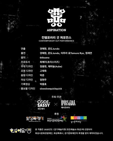 열망ASPIRATION컨템포러리 굿 퍼포먼스CONTEMPORARY GUT PERFORMANCE제작진 & 출연연출: 권해원, 준도 Jundo출연: 권해원, 준도 Jundo, 타무라 료 Tamura Ryo, 원재연음악: 64ksana프로듀서: 최예지(초이스이즈)무대 디자인: 정용현, 채하늘(Aube)조명 디자인: 고태욱음향 디자인: 박준의상 디자인: 정현주기록영상: 박용호홍보물 디자인: slowslowquickquick주최·주관CODE SASSY (코드세시)64ksana (육사르사나)후원화성특례시화성시문화관광재단경기문화재단본 작품은 2025년도 「경기예술지원: 모든예술31 화성」에 선정되어화성시문화관광재단, 화성특례시, 경기문화재단의 후원을 받아 제작되었습니다.