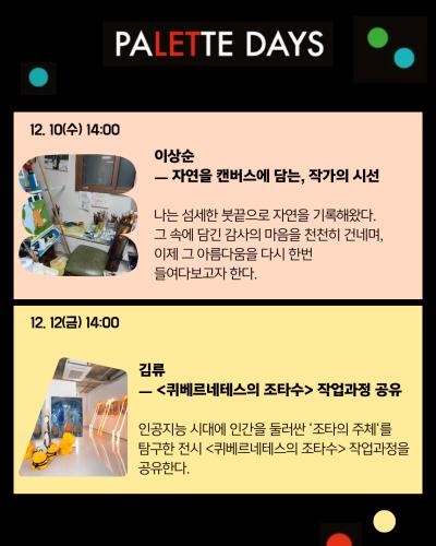 3페이지
PALETTE DAYS
12. 10(수) 14:00
이상순
자연을 캔버스에 담는, 작가의 시선
나는 섬세한 붓끝으로 자연을 기록해왔다.
그 속에 담긴 감사의 마음을 천천히 건네며,
이제 그 아름다움을 다시 한번 들여다보고자 한다.

12. 12(금) 14:00
김류
퀴베르네테스의 조타수 작업과정 공유
인공지능 시대에 인간을 둘러싼 ‘조타의 주체’를 탐구한 전시 <퀴베르네테스의 조타수> 작업과정을 공유한다.