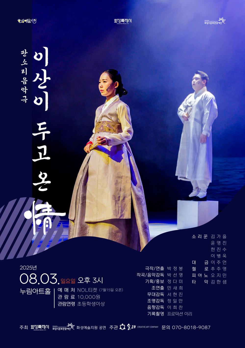 술래_2025.08.03.  화성예술지원 화성특례시 화성시문화관광재단  판소리음악극 이산이 두고 온 정 2025년 8.3. 일요일 오후 3시 누림아트홀 예매처 NOL티켓(7월 15일 오픈) 관람료 10,000원 관람연령 초등학생 이상 극작/연출 박정봉 작곡/음악감독 박선영 기획/홍보 정다미 조연출 민세희 무다감독 서현진 조명감독 정일만 음향감독 이희찬 기록촬영 프로덕션 이리 소리꾼 김가을 윤영진 한진수 이병욱 대금 이주연 첼로 추주영 피아노 오지민 타악 김한샘  주최 화성특례시 화성시문화관광재단 주관 술래 문의 070-8018-9087