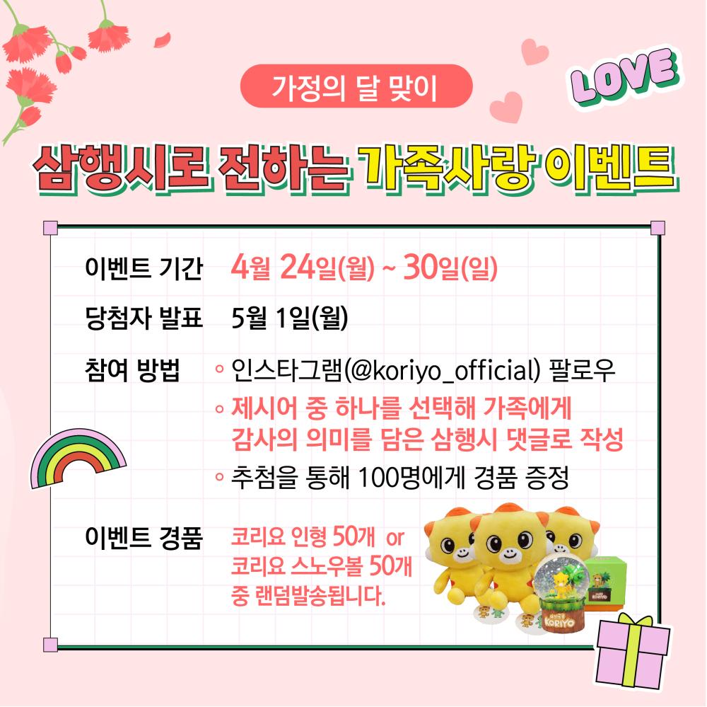 가정의 달 맞이 삼행시로 전하는 가족사랑 이벤트

이벤트기간 : 4.24(월) - 30일(일)
당첨자발표: 5.1(월)
참여방법:
 - 인스타그램(@koriyo_official)팔로우
 - 제시어중 하나를 선택해 가족에게 감사의 의미를 담은 삼행시 댓글로 작성
 - 추첨을 통해 100명에게 경품증정
이벤트경품: 코리요인형 50개 or 코리요스노우볼50개 중 랜덤 발송됩니다. 