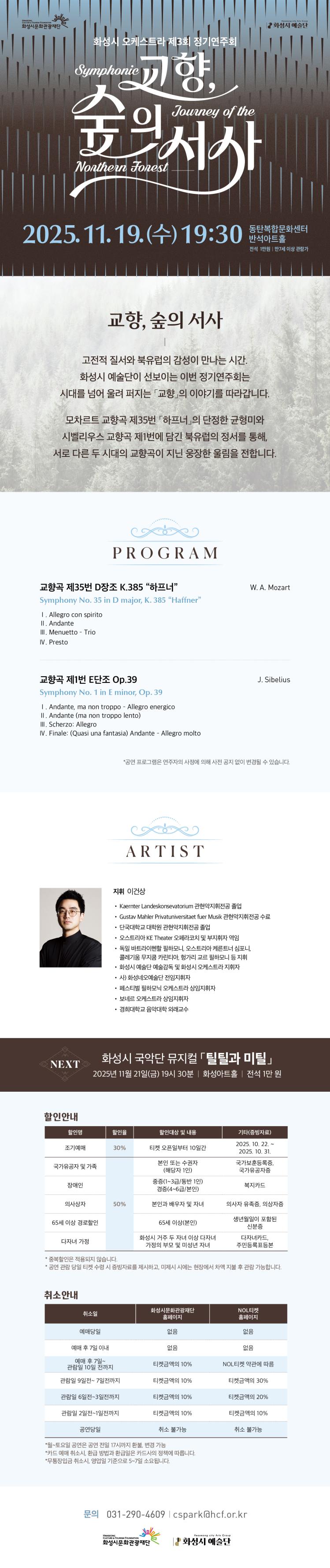 화성시 오케스트라 제3회 정기연주회
교향, 숲의 서사
2025. 11. 19.(수) 19;30
동탄복합문화센터 반석아트홀
전석 1만원, 만 7세 이상 관람가

교향, 숲의 서사
|
고전적 질서와 북유럽의 감성이 만나는 시간.
화성시 예쑬단이 선보이는 이번 정기연주회는
시대를 넘어 울려 퍼지는 '교향'의 이야기를 따라갑니다.

모차르트 교향곡 제35번 '하트너'의 단정한 균형미와
시벨리우스 교향곡 제1번에 담긴 북유럽의 정서를 통해,
서로 다른 두 시대의 교향곡이 지닌 웅장한 울림을 전합니다.

=PROGRAM=
교향곡 제35번 D장조 K.385 '하프너'
Symphony No.35 in D Major, K.385 'Haffner'
W. A. Mozart
-Allegro con spirito
-Andante
-Menuetto - Trio
-Presto

교향곡 제1번 E단조 Op.39
Symphony No.1 in E minor, Op.39
J. Sibelius
-Andante, ma non troppo - Allegro energico
-Andante (ma non troppo lento)
-Scherzo: Allegro
-Finale: (Quasi una fantasia) Andante - Allegro molto

*공연 프로그램은 연주자의 사정에 의해 사전 공지 없이 변경될 수 있습니다.

=ARTIST=
지휘 이건상
-Kaernter Landeskonsevatorium 관현악지휘전공 졸업
-Gustav Mahler Privatuniversitaet fuer Musik 관현악지휘전공 수료
-단국대학교 대학원 관현악지휘전공 졸업
-오스트리아 KE Theater 오페라코치 및 부지휘자 역임
-독일 바트라이헨할 필하모니, 오스트리아 케른트너 심포니.
  콜레기움 무지쿰 카린티아, 헝가리 교르 필하모니 등 지휘
-화성시 예술단 예술감독 및 화성시 오케스트라 지휘자
-사) 화성네오예술단 전임지휘자
-페스티벌 필하모닉 오케스트라 상임 지휘자
-보네르 오케스트라 상임지휘자
-경희대학교 음악대학 외래교수

NEXT 화성시 국악단 뮤지컬 틸틸과 미틸
2025년 11월 21일(금) 19시 30분 | 화성아트홀 | 전석 1만 원

=할인안내=(표)
-항목명: 할인명 / 할인율 / 할인대상 및 내용 / 기타(증빙자료)
-항목내용
조기예매 / 30% / 티켓 오픈일부터 10일간 / 2025. 10. 22. ~ 2025. 10. 31.
국가유공자 및 가족 / 50% / 본인 또는 수권자 (해당자 1인) / 국가보훈등록증, 국가유공자증
장애인 / 50% / 중증(1~3급/동반 1인), 경증(4~6급/본인) / 복지카드
의사상자 / 50% / 본인과 배우자 및 자녀 / 의사자 유족증, 의상자증
65세이상 경로할인 / 50% / 65세 이상(본인) / 생년월일이 포함된 신분증
다자녀 가정 / 50% / 화성시 거주 두 자녀 이상 다자녀가정의 부모 및 미성년 자녀 / 다자녀카드, 주민등록표등본
*중복할인은 적용되지 않습니다.
*공연 관람 당일 티켓 수령 시 증빙자료를 제시하고, 미제시 시에는 형장에서 차액 지불 후 관람 가능합니다.

=취소안내=(표)
-항목명: 취소일 / 화성시문화관광재단 홈페이지 / NOL티켓 홈페이지
-항목내용
예매당일 / 없음 / 없음
예매 후 7일이내 / 없음 / 없음
예매 후 7일 ~ 관람일 10일 전까지 / 티켓금액의 10% / NOL티켓 약관에 따름
관람일 9일전 ~ 7일전까지 / 티켓금액의 10% / 티켓금액의 30%
관람일 6일전 ~ 3일전까지 / 티켓금액의 10% / 티켓금액의 20%
관람일 2일전 ~ 1일전까지 / 티켓금액의 10% / 티켓금액의 10%
공연당일 / 취소 불가능 / 취소 불가능
*월~토요일 공연은 공연 전일 17시까지 환불, 변경 가능
*카드 예매 취소시, 환급 방법과 한급일은 카드사의 정책에 따릅니다.
*무통장입금 취소시, 영업일 기준으로 5~7일 소요됩니다.

문의 031-290-4609 | cspark@hcf.or.kr