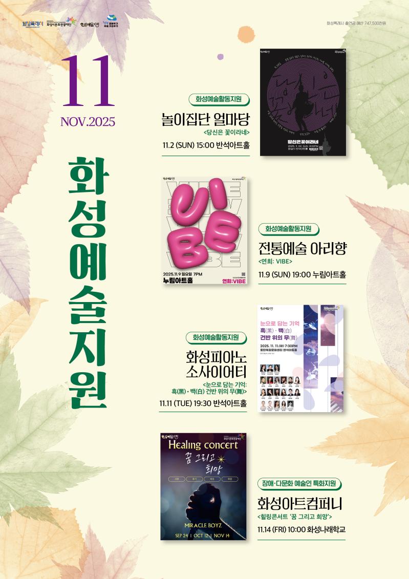 상단 로고: 
화성특례시
화성시문화관광재단
화성예술지원
청렴 곁에두기 부패 거리두기

화성특례시 출연금 예산 747,500천원

2025 화성예술지원 11월

화성예술활동지원
전통예술 아리향
<연희 VIVE>
11. 09 (일) 19:00 
누림아트홀

화성피아노소사이어티 
<눈으로 담는 기억: 흑(黑)ㆍ백(白) 건반 위의 무(舞)>
11. 11(화) 19:30
반석아트홀

여가 
<THE DAYS Ⅱ> 
11. 13. (목) 19:00
반석아트홀

장애·다문화 예술인 특화지원
화성아트컴퍼니 <힐링 콘서트, ‘꿈 그리고 희망’> 
11. 14.(금) 10:00 화성나래학교