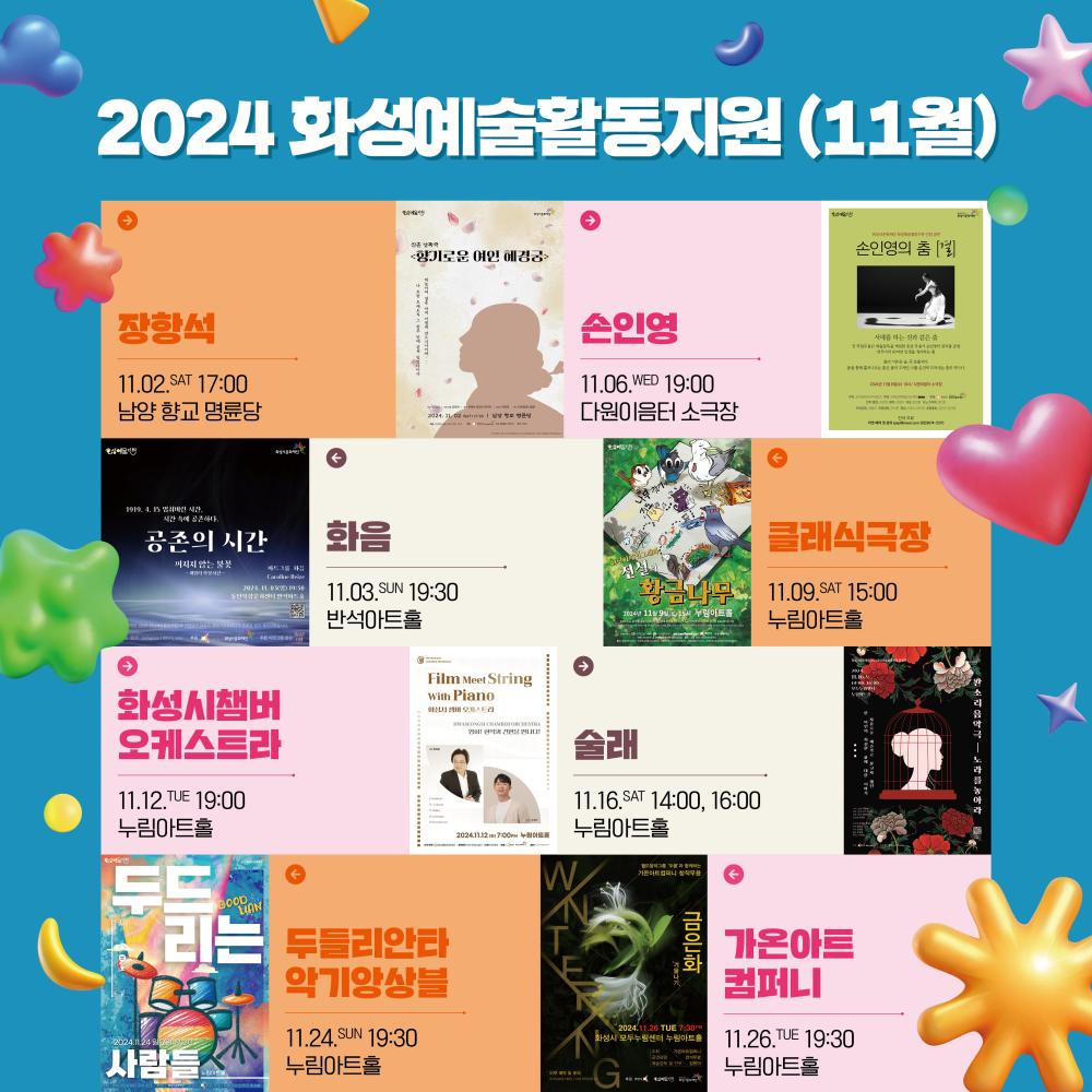 홍보이미지 정방형  2024화성예술활동지원 11월   장항석 11.2.(토) 17:00 남양 향교 명륜당   화음 11.3.(일) 19:30 반석아트홀   손인영 11.6.(수) 19:00 다원이음터 소극장 클래식극장 11.9.(토) 15:00 누림아트홀 화성시챔버오케스트라 11.12.(화) 19:00 누림아트홀 술래 11.16.(토) 14:00 16:00 누림아트홀   두들리안타악기앙상블 11.24.(일) 19:30 누림아트홀 가온아트컴퍼니 11.26.(화) 19:30 누림아트홀